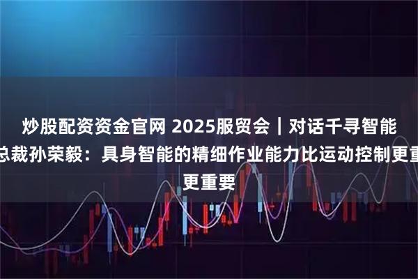 炒股配资资金官网 2025服贸会｜对话千寻智能副总裁孙荣毅：具身智能的精细作业能力比运动控制更重要