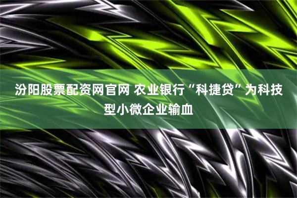 汾阳股票配资网官网 农业银行“科捷贷”为科技型小微企业输血