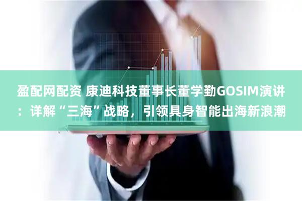 盈配网配资 康迪科技董事长董学勤GOSIM演讲：详解“三海”战略，引领具身智能出海新浪潮
