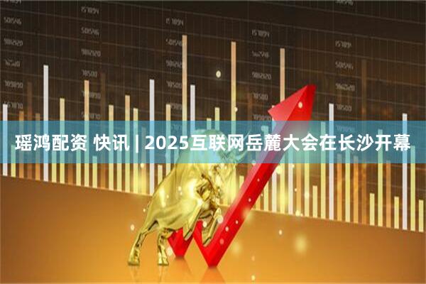 瑶鸿配资 快讯 | 2025互联网岳麓大会在长沙开幕