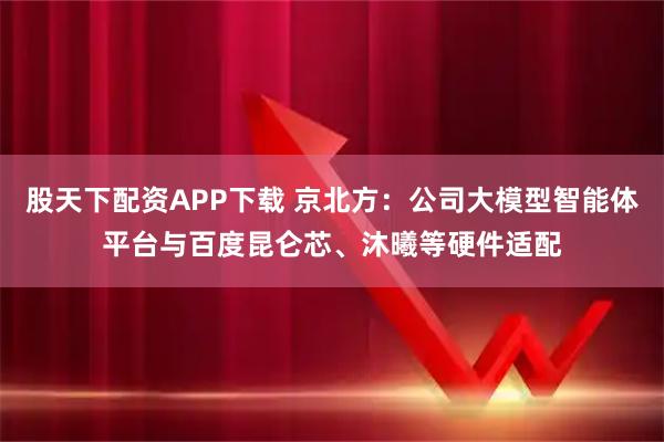 股天下配资APP下载 京北方：公司大模型智能体平台与百度昆仑芯、沐曦等硬件适配