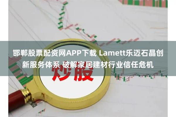 邯郸股票配资网APP下载 Lamett乐迈石晶创新服务体系 破解家居建材行业信任危机