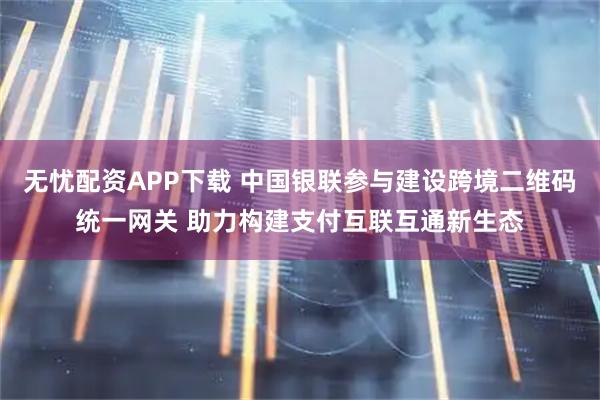 无忧配资APP下载 中国银联参与建设跨境二维码统一网关 助力构建支付互联互通新生态