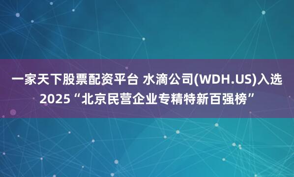 一家天下股票配资平台 水滴公司(WDH.US)入选2025“北京民营企业专精特新百强榜”