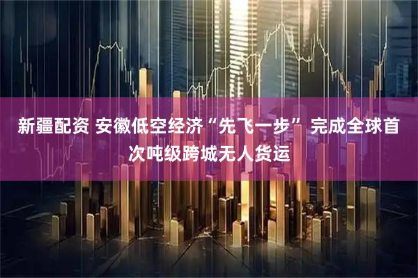 新疆配资 安徽低空经济“先飞一步” 完成全球首次吨级跨城无人货运