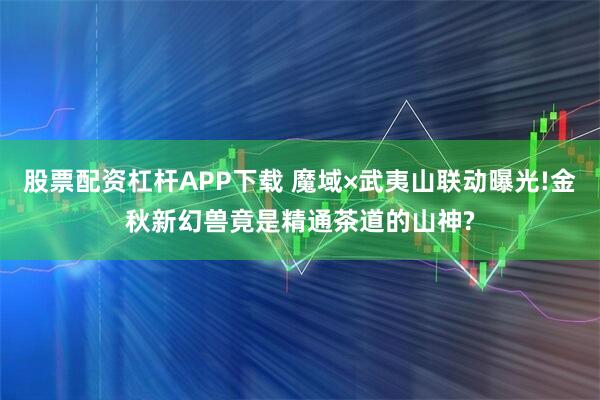 股票配资杠杆APP下载 魔域×武夷山联动曝光!金秋新幻兽竟是精通茶道的山神?