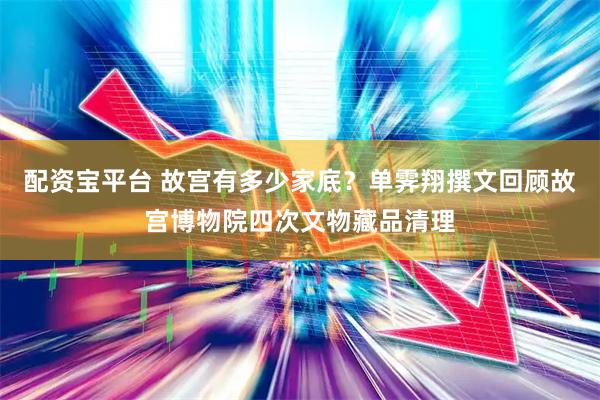 配资宝平台 故宫有多少家底？单霁翔撰文回顾故宫博物院四次文物藏品清理