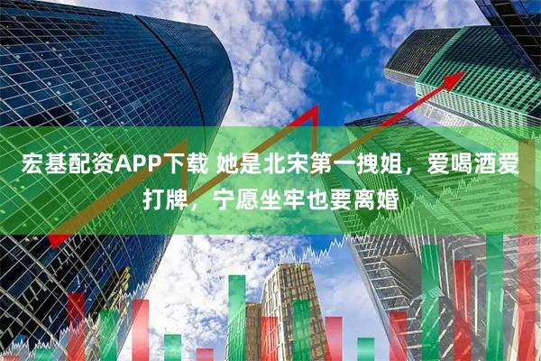 宏基配资APP下载 她是北宋第一拽姐，爱喝酒爱打牌，宁愿坐牢也要离婚