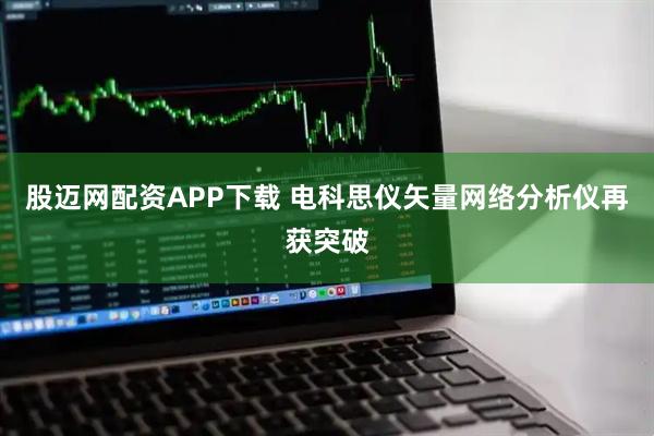 股迈网配资APP下载 电科思仪矢量网络分析仪再获突破