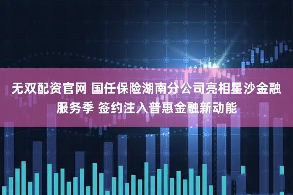 无双配资官网 国任保险湖南分公司亮相星沙金融服务季 签约注入普惠金融新动能