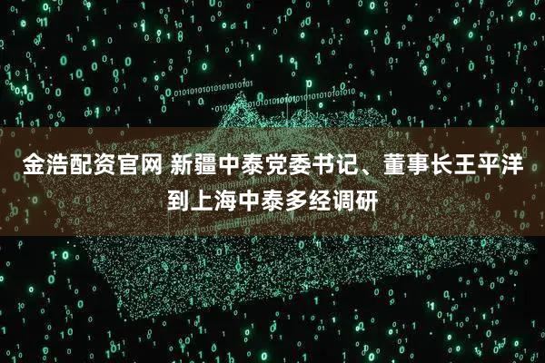 金浩配资官网 新疆中泰党委书记、董事长王平洋到上海中泰多经调研