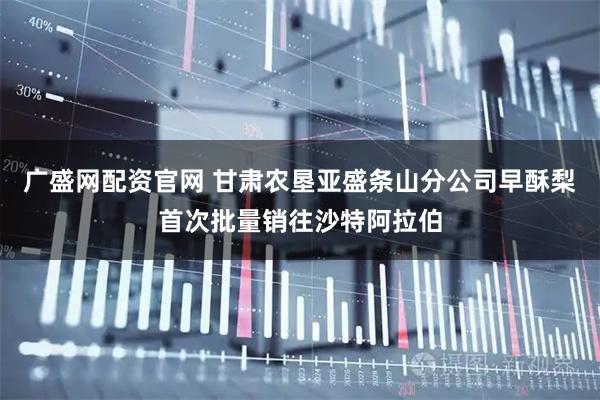 广盛网配资官网 甘肃农垦亚盛条山分公司早酥梨首次批量销往沙特阿拉伯