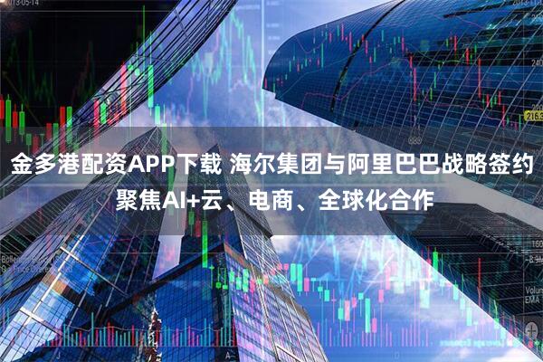 金多港配资APP下载 海尔集团与阿里巴巴战略签约 聚焦AI+云、电商、全球化合作