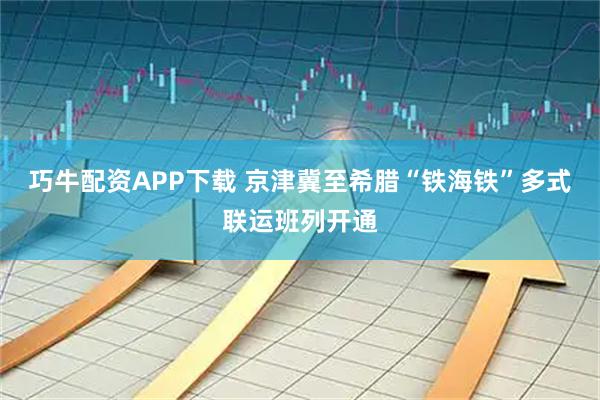 巧牛配资APP下载 京津冀至希腊“铁海铁”多式联运班列开通