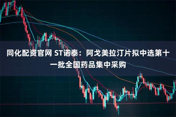 同化配资官网 ST诺泰：阿戈美拉汀片拟中选第十一批全国药品集中采购