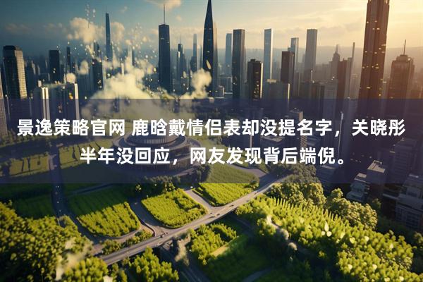 景逸策略官网 鹿晗戴情侣表却没提名字，关晓彤半年没回应，网友发现背后端倪。