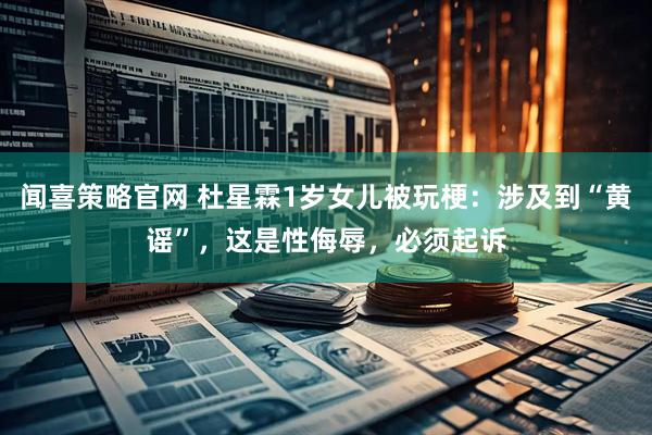 闻喜策略官网 杜星霖1岁女儿被玩梗：涉及到“黄谣”，这是性侮辱，必须起诉