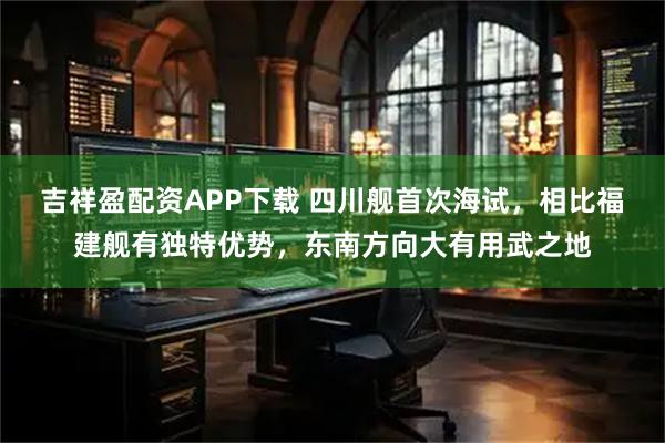 吉祥盈配资APP下载 四川舰首次海试，相比福建舰有独特优势，东南方向大有用武之地
