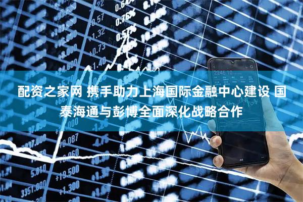 配资之家网 携手助力上海国际金融中心建设 国泰海通与彭博全面深化战略合作