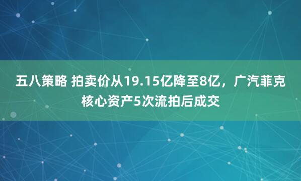 五八策略 拍卖价从19.15亿降至8亿，广汽菲克核心资产5次流拍后成交