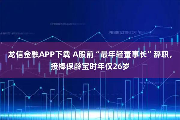 龙信金融APP下载 A股前“最年轻董事长”辞职，接棒保龄宝时年仅26岁