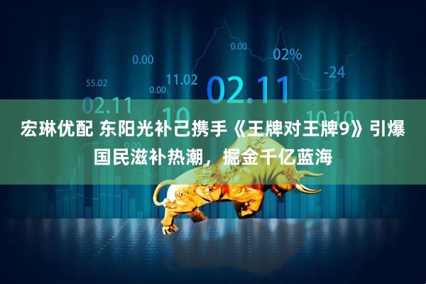 宏琳优配 东阳光补己携手《王牌对王牌9》引爆国民滋补热潮，掘金千亿蓝海