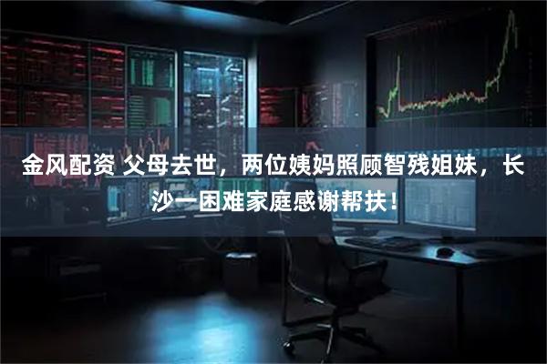 金风配资 父母去世，两位姨妈照顾智残姐妹，长沙一困难家庭感谢帮扶！
