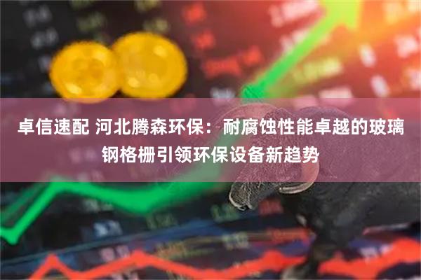 卓信速配 河北腾森环保：耐腐蚀性能卓越的玻璃钢格栅引领环保设备新趋势
