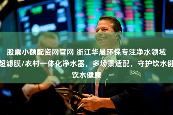 股票小额配资网官网 浙江华晨环保专注净水领域，超滤膜/农村一体化净水器，多场景适配，守护饮水健康