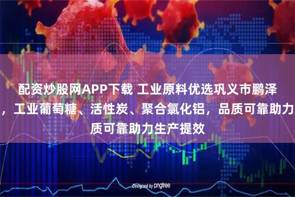 配资炒股网APP下载 工业原料优选巩义市鹏泽环保科技，工业葡萄糖、活性炭、聚合氯化铝，品质可靠助力生产提效