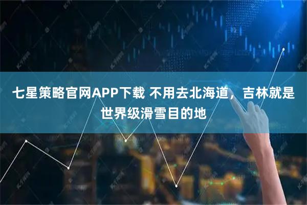 七星策略官网APP下载 不用去北海道，吉林就是世界级滑雪目的地