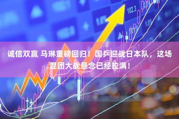 诚信双赢 马琳重磅回归！国乒迎战日本队，这场混团大战悬念已经拉满！