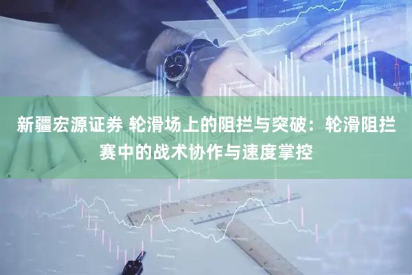 新疆宏源证券 轮滑场上的阻拦与突破：轮滑阻拦赛中的战术协作与速度掌控