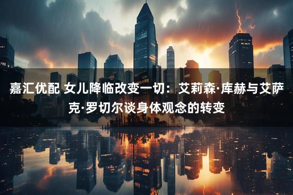 嘉汇优配 女儿降临改变一切：艾莉森·库赫与艾萨克·罗切尔谈身体观念的转变