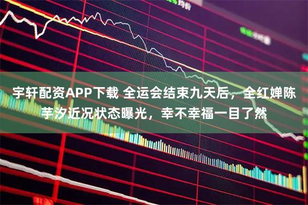 宇轩配资APP下载 全运会结束九天后，全红婵陈芋汐近况状态曝光，幸不幸福一目了然