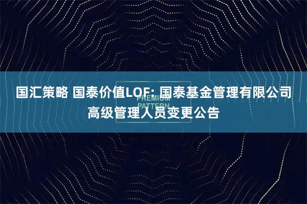 国汇策略 国泰价值LOF: 国泰基金管理有限公司高级管理人员变更公告