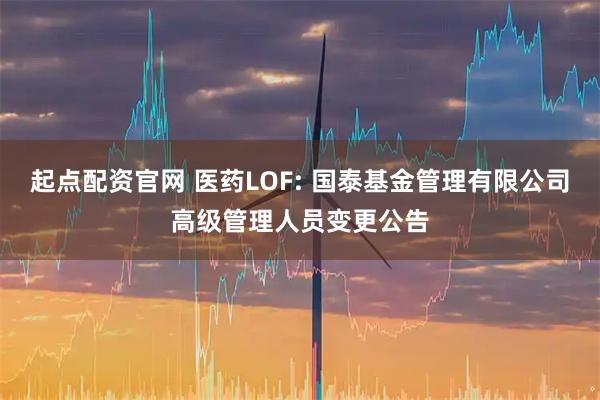 起点配资官网 医药LOF: 国泰基金管理有限公司高级管理人员变更公告