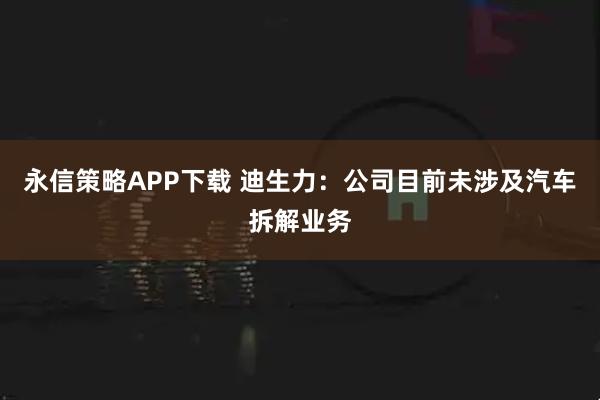 永信策略APP下载 迪生力：公司目前未涉及汽车拆解业务