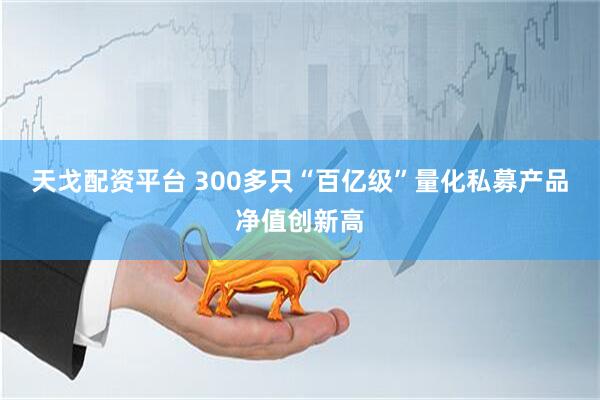 天戈配资平台 300多只“百亿级”量化私募产品净值创新高