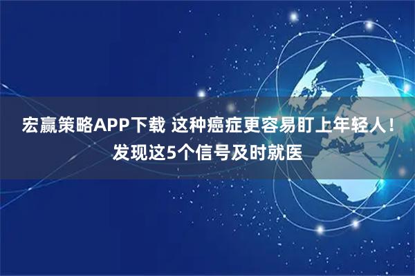 宏赢策略APP下载 这种癌症更容易盯上年轻人！发现这5个信号及时就医