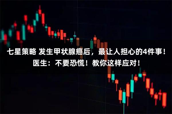 七星策略 发生甲状腺癌后，最让人担心的4件事！医生：不要恐慌！教你这样应对！