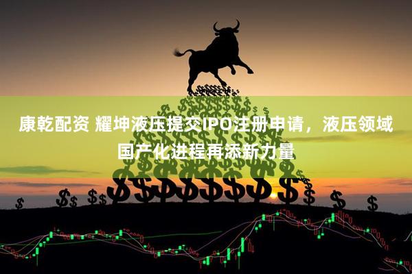 康乾配资 耀坤液压提交IPO注册申请，液压领域国产化进程再添新力量