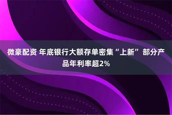 微豪配资 年底银行大额存单密集“上新” 部分产品年利率超2%