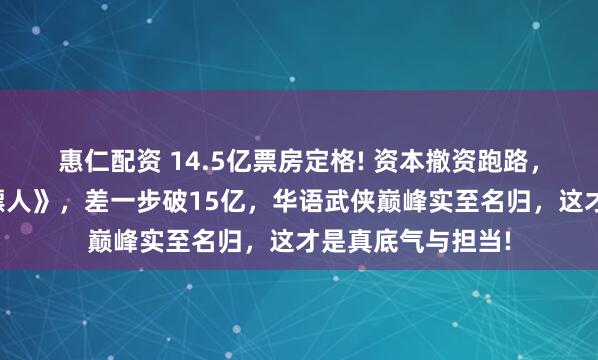 惠仁配资 14.5亿票房定格! 资本撤资跑路，吴京独自扛下《镖人》，差一步破15亿，华语武侠巅峰实至名归，这才是真底气与担当!
