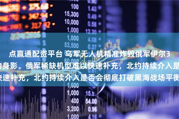 点赢通配资平台 乌军无人机精准炸毁俄军伊尔38N，特种战背后藏北约身影。俄军稀缺机型难以快速补充，北约持续介入是否会彻底打破黑海战场平衡？