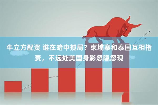 牛立方配资 谁在暗中搅局？柬埔寨和泰国互相指责，不远处美国身影忽隐忽现