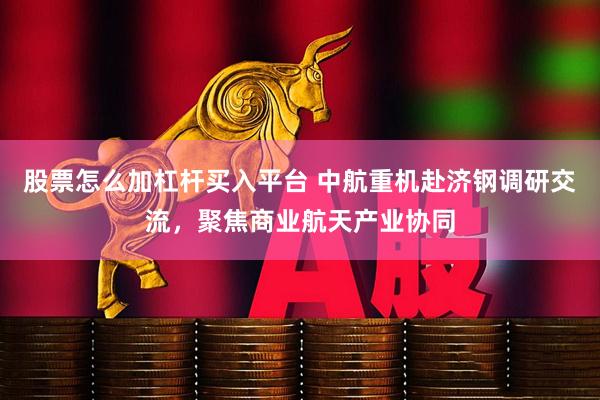 股票怎么加杠杆买入平台 中航重机赴济钢调研交流，聚焦商业航天产业协同