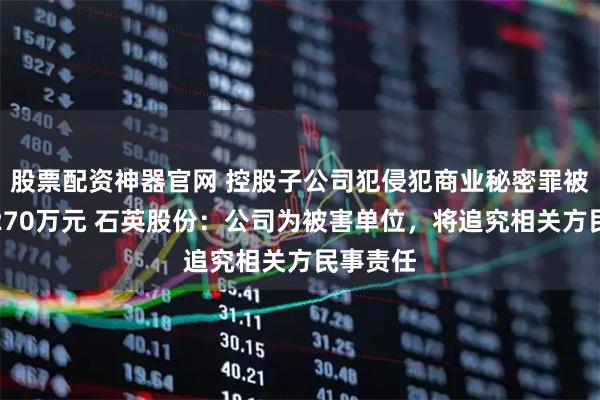 股票配资神器官网 控股子公司犯侵犯商业秘密罪被处罚金270万元 石英股份：公司为被害单位，将追究相关方民事责任