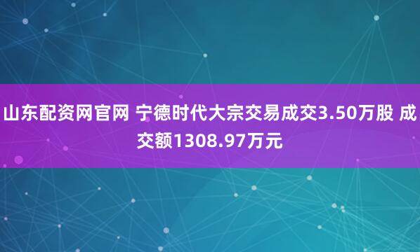 山东配资网官网 宁德时代大宗交易成交3.50万股 成交额1308.97万元