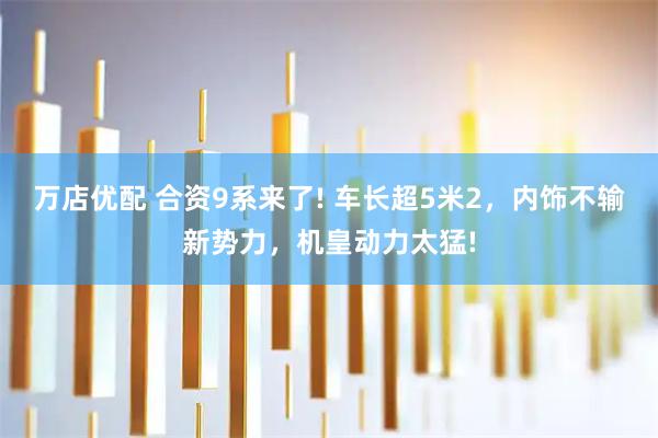 万店优配 合资9系来了! 车长超5米2，内饰不输新势力，机皇动力太猛!
